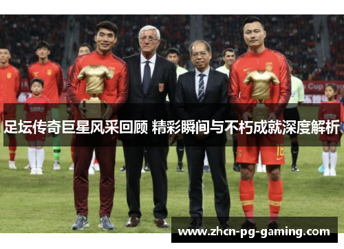 足坛传奇巨星风采回顾 精彩瞬间与不朽成就深度解析