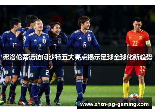 弗洛伦蒂诺访问沙特五大亮点揭示足球全球化新趋势