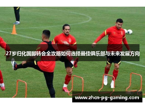27岁归化国脚转会全攻略如何选择最佳俱乐部与未来发展方向