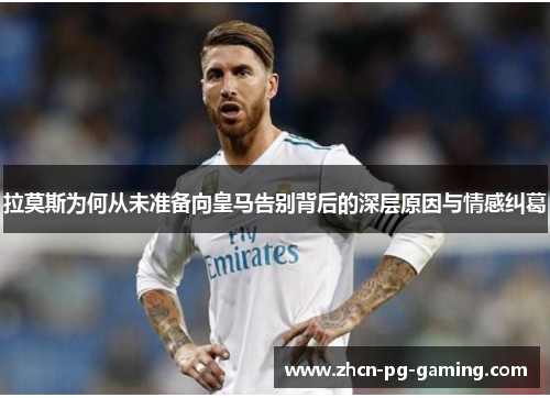 拉莫斯为何从未准备向皇马告别背后的深层原因与情感纠葛