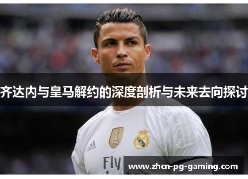 齐达内与皇马解约的深度剖析与未来去向探讨
