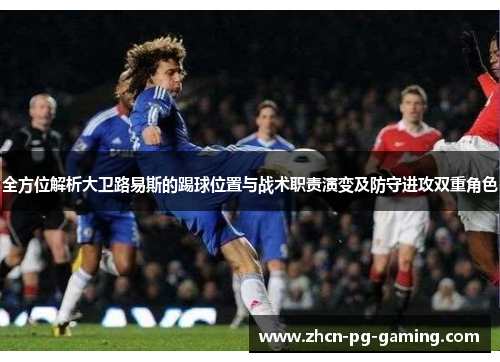 全方位解析大卫路易斯的踢球位置与战术职责演变及防守进攻双重角色