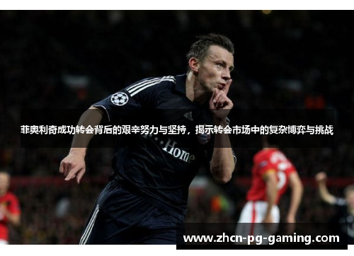 菲奥利奇成功转会背后的艰辛努力与坚持，揭示转会市场中的复杂博弈与挑战